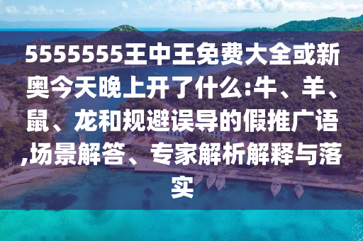 5555555王中王免费大全或新奥今天晚上开了什么:牛、羊、鼠、龙和规避误导的假推广语,场景解答、专家解析解释与落实